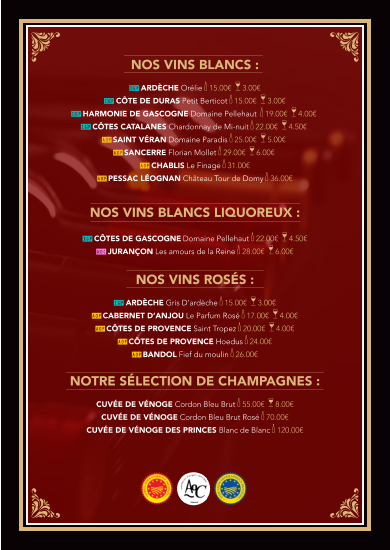 Nos vins BLANCS :  IGP Ardèche ORÉLIE k 15.00€  a 3.00€   IGP Côte de Duras PETIT BERTICOT k 15.00€  a 3.00€  IGP Harmonie de Gascogne Domaine PELLEHAUT  k 19.00€  a 4.00€  IGP Côtes Catalanes CHARDONNAY dE MI-NUIT k 22.00€  a 4.50€  AOP SAINT VÉRAN Domaine Paradis k 25.00€  a 5.00€   AOP SANCERRE Florian Mollet k 29.00€  a 6.00€   AOP CHABLIS Le Finage k 31.00€ AOP PESSAC LÉOGNAN Château Tour de Domy k 36.00€   Nos vins BLANCS LIQUOREUX :  IGP Côtes de Gascogne Domaine PELLEHAUT k 22.00€  a 4.50€ AOC JURANÇON Les amours de la Reine k 28.00€  a 6.00€   Nos vins rOSÉS :  IGP Ardèche GRIS D’ARDÈCHE k 15.00€  a 3.00€ AOP CABERNET D’ANJOU Le Parfum Rosé k 17.00€  a 4.00€  AOP CÔTES DE PROVENCE Saint Tropez k 20.00€  a 4.00€  AOP CÔTES DE PROVENCE Hoedus k 24.00€  AOP BANDOL Fief du moulin k 26.00€   NoTRE SÉLECTION DE CHAMPAGNES :  Cuvée de vénoge Cordon Bleu Brut k 55.00€  a 8.00€ Cuvée de vénoge Cordon Bleu Brut Rosé k 70.00€   Cuvée de vénogE DES PRINCES Blanc de Blanc k 120.00€