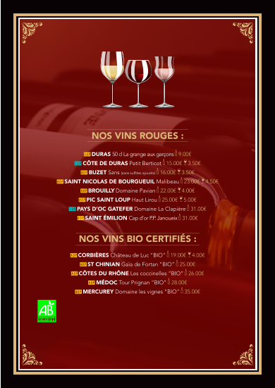 Nos vins rouges :  AOP DURAS 50 cl La grange aux garçons k 9.00€ IGP Côte de Duras PETIT BERTICOT k 15.00€  a 3.50€   AOP BUZET Sans (sans sulfites ajoutés) k 16.00€  a 3.50€ AOP SAINT NICOLAS DE BOURGUEUIL Malibeau k 23.00€  a 4.50€ AOP BROUILLY Domaine Pavian k 22.00€  a 4.00€ AOP Pic Saint Loup Haut Lirou k 25.00€  a 5.00€ IGP PAYS D’OC GATEFER Domaine La Clapière k 31.00€  AOP SAINT ÉMILION Cap d’or P.P. Janoueix k 31.00€     Nos vins BIO CERTIFIÉS :  AOP CORBIÈRES Château de Luc “BIO” k 19.00€  a 4.00€   AOP ST CHINIAN Gaïa de Fortan “BIO” k 25.00€   AOP CÔTES DU RHÔNE Les coccinelles “BIO” k 26.00€ AOP MÉDOC Tour Prignan “BIO” k 28.00€ AOP MERCUREY Domaine les vignes “BIO” k 35.00€