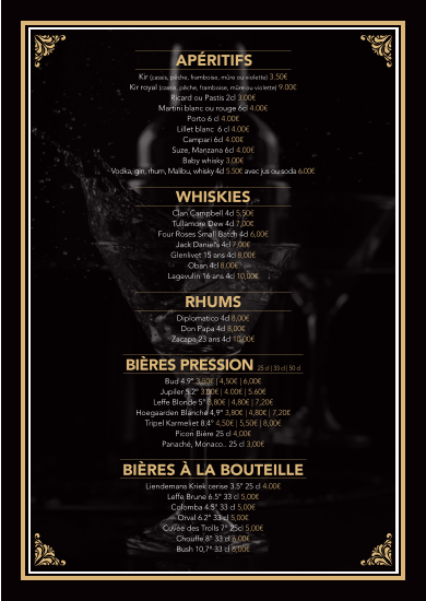 APÉRITIFS Kir (cassis, pêche, framboise, mûre ou violette) 3.50€  Kir royal (cassis, pêche, framboise, mûre ou violette) 9.00€  Ricard ou Pastis 2cl 3.00€  Martini blanc ou rouge 6cl 4.00€  Porto 6 cl 4.00€  Lillet blanc  6 cl 4.00€  Campari 6cl 4.00€  Suze, Manzana 6cl 4.00€  Baby whisky 3.00€  Vodka, gin, rhum, Malibu, whisky 4cl 5.50€ avec jus ou soda 6.00€   WHISKIES Clan Campbell 4cl 5,50€  Tullamore Dew 4cl 7,00€  Four Roses Small Batch 4cl 6,00€  Jack Daniel’s 4cl 7,00€  Glenlivet 15 ans 4cl 8,00€ Oban 4cl 8,00€  Lagavulin 16 ans 4cl 10,00€   RHUMS  Diplomatico 4cl 8,00€  Don Papa 4cl 8,00€ Zacapa 23 ans 4cl 10,00€    BIÈRES PRESSION 25 cl | 33 cl | 50 cl   Bud 4.9° 3,50€ | 4,50€ | 6,00€  Jupiler 5.2° 3.00€ | 4.00€ | 5.60€  Leffe Blonde 5° 3,80€ | 4,80€ | 7,20€  Hoegaarden Blanche 4,9° 3,80€ | 4,80€ | 7,20€  Tripel Karmeliet 8.4° 4,50€ | 5,50€ | 8,00€  Picon Bière 25 cl 4,00€  Panaché, Monaco.. 25 cl 3,00€   BIÈRES À LA BOUTEILLE Liendemans Kriek cerise 3.5° 25 cl 4.00€  Leffe Brune 6.5° 33 cl 5,00€  Colomba 4.5° 33 cl 5,00€  Orval 6.2° 33 cl 5,00€  Cuvée des Trolls 7° 25cl 5,00€  Chouffe 8° 33 cl 6,00€  Bush 10,7° 33 cl 6,00€